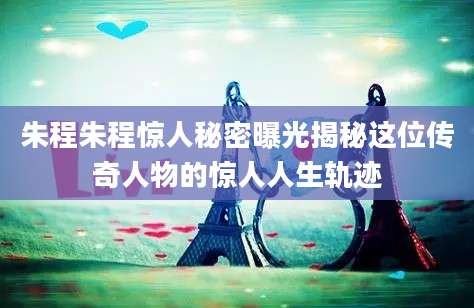 朱程朱程惊人秘密曝光揭秘这位传奇人物的惊人人生轨迹