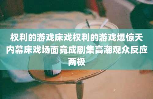 权利的游戏床戏权利的游戏爆惊天内幕床戏场面竟成剧集高潮观众反应两极