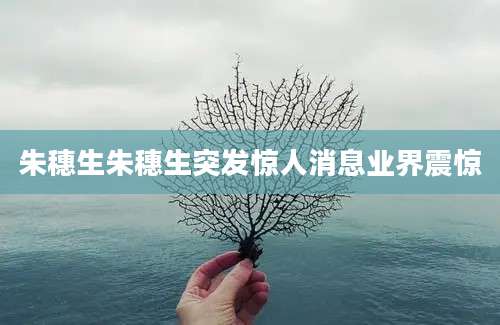 朱穗生朱穗生突发惊人消息业界震惊