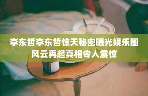 李东哲李东哲惊天秘密曝光娱乐圈风云再起真相令人震惊