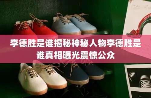 李德胜是谁揭秘神秘人物李德胜是谁真相曝光震惊公众