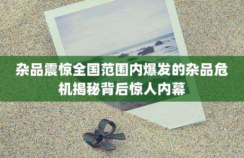 杂品震惊全国范围内爆发的杂品危机揭秘背后惊人内幕