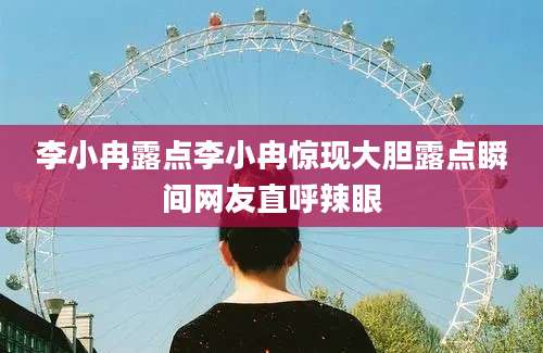 李小冉露点李小冉惊现大胆露点瞬间网友直呼辣眼