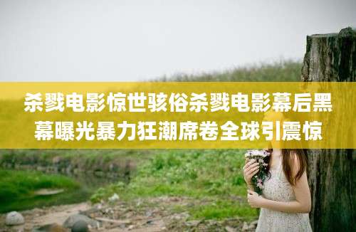 杀戮电影惊世骇俗杀戮电影幕后黑幕曝光暴力狂潮席卷全球引震惊