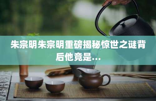 朱宗明朱宗明重磅揭秘惊世之谜背后他竟是...