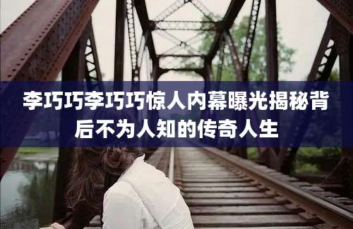 李巧巧李巧巧惊人内幕曝光揭秘背后不为人知的传奇人生