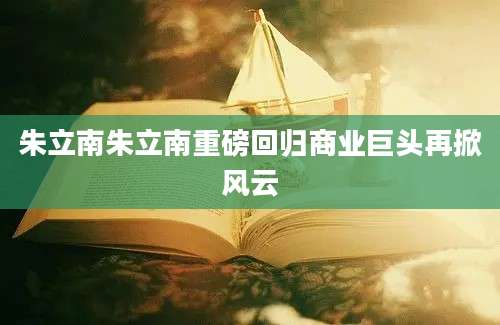 朱立南朱立南重磅回归商业巨头再掀风云