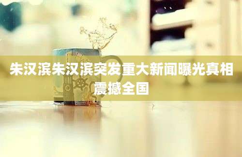 朱汉滨朱汉滨突发重大新闻曝光真相震撼全国