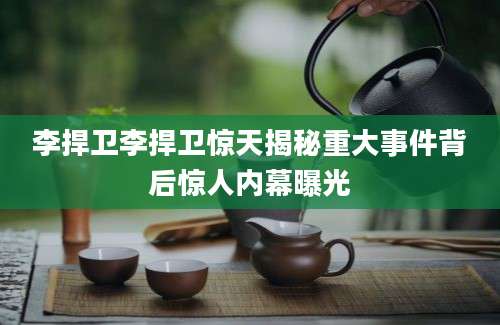 李捍卫李捍卫惊天揭秘重大事件背后惊人内幕曝光
