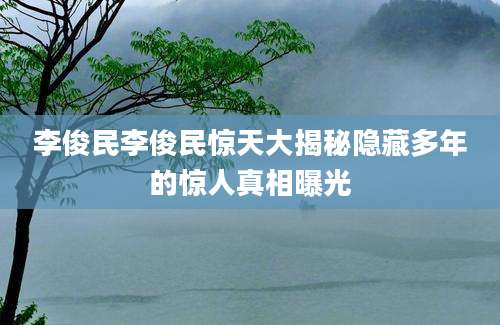 李俊民李俊民惊天大揭秘隐藏多年的惊人真相曝光