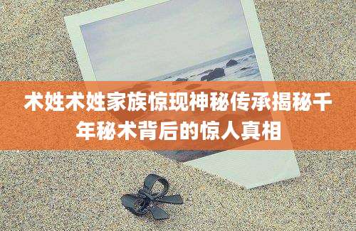 术姓术姓家族惊现神秘传承揭秘千年秘术背后的惊人真相