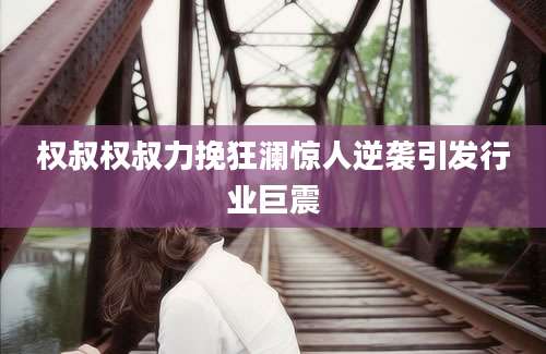 权叔权叔力挽狂澜惊人逆袭引发行业巨震