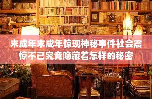 末成年末成年惊现神秘事件社会震惊不已究竟隐藏着怎样的秘密