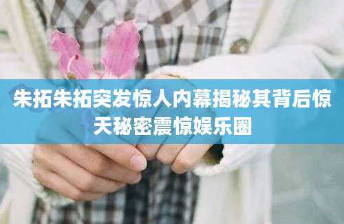 朱拓朱拓突发惊人内幕揭秘其背后惊天秘密震惊娱乐圈
