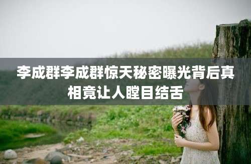 李成群李成群惊天秘密曝光背后真相竟让人瞠目结舌
