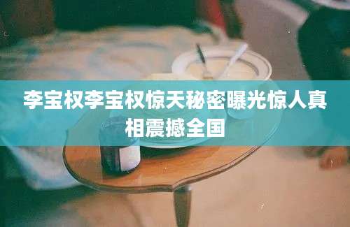 李宝权李宝权惊天秘密曝光惊人真相震撼全国