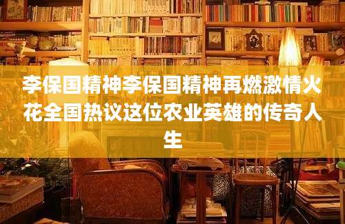 李保国精神李保国精神再燃激情火花全国热议这位农业英雄的传奇人生