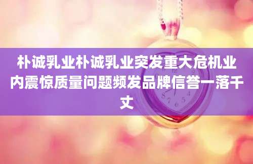 朴诚乳业朴诚乳业突发重大危机业内震惊质量问题频发品牌信誉一落千丈