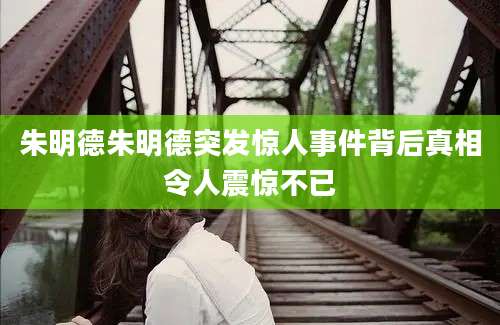 朱明德朱明德突发惊人事件背后真相令人震惊不已