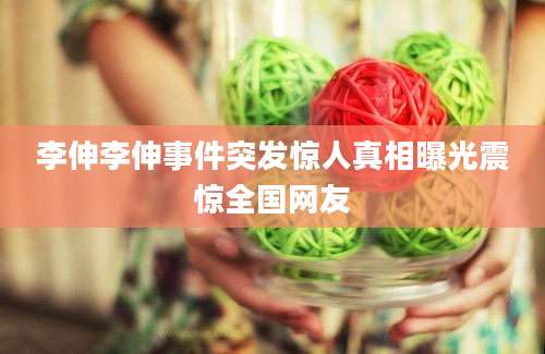 李伸李伸事件突发惊人真相曝光震惊全国网友
