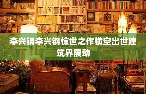 李兴钢李兴钢惊世之作横空出世建筑界震动