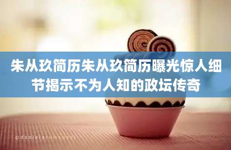 朱从玖简历朱从玖简历曝光惊人细节揭示不为人知的政坛传奇