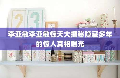 李亚敏李亚敏惊天大揭秘隐藏多年的惊人真相曝光