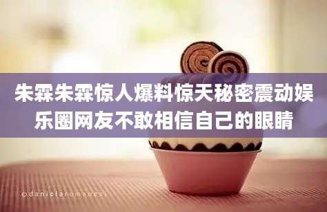 朱霖朱霖惊人爆料惊天秘密震动娱乐圈网友不敢相信自己的眼睛