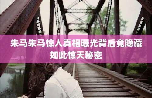 朱马朱马惊人真相曝光背后竟隐藏如此惊天秘密