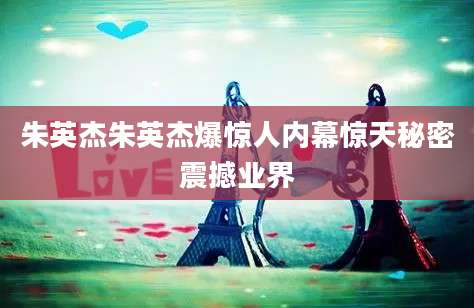 朱英杰朱英杰爆惊人内幕惊天秘密震撼业界