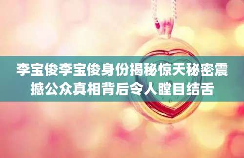 李宝俊李宝俊身份揭秘惊天秘密震撼公众真相背后令人瞠目结舌