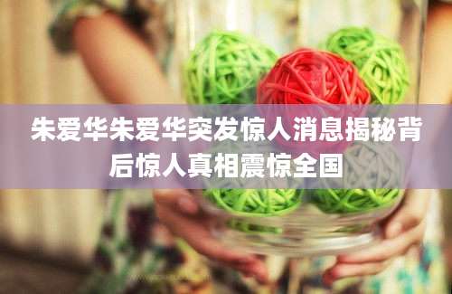 朱爱华朱爱华突发惊人消息揭秘背后惊人真相震惊全国