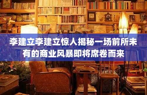李建立李建立惊人揭秘一场前所未有的商业风暴即将席卷而来