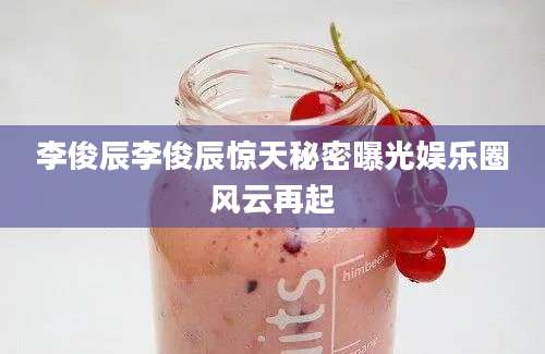 李俊辰李俊辰惊天秘密曝光娱乐圈风云再起