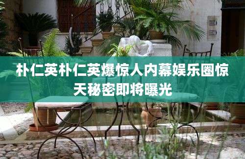 朴仁英朴仁英爆惊人内幕娱乐圈惊天秘密即将曝光