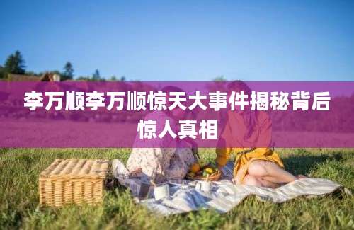 李万顺李万顺惊天大事件揭秘背后惊人真相