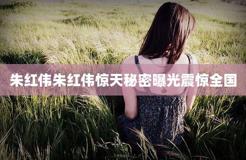 朱红伟朱红伟惊天秘密曝光震惊全国