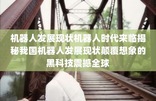 机器人发展现状机器人时代来临揭秘我国机器人发展现状颠覆想象的黑科技震撼全球