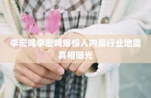 李宏鸣李宏鸣爆惊人内幕行业地震真相曝光