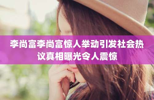 李尚富李尚富惊人举动引发社会热议真相曝光令人震惊