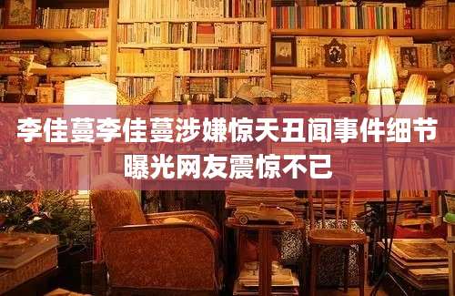 李佳蔓李佳蔓涉嫌惊天丑闻事件细节曝光网友震惊不已