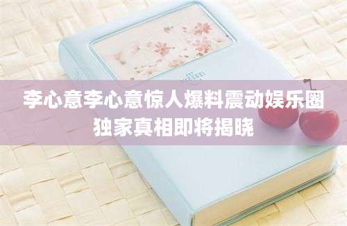 李心意李心意惊人爆料震动娱乐圈独家真相即将揭晓