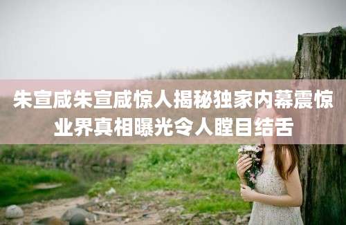 朱宣咸朱宣咸惊人揭秘独家内幕震惊业界真相曝光令人瞠目结舌