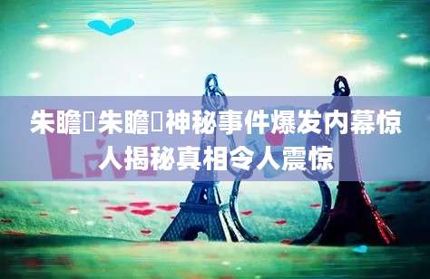 朱瞻垍朱瞻垍神秘事件爆发内幕惊人揭秘真相令人震惊