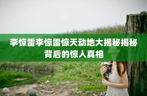 李惊雷李惊雷惊天动地大揭秘揭秘背后的惊人真相