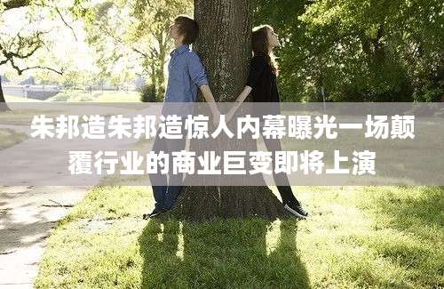 朱邦造朱邦造惊人内幕曝光一场颠覆行业的商业巨变即将上演