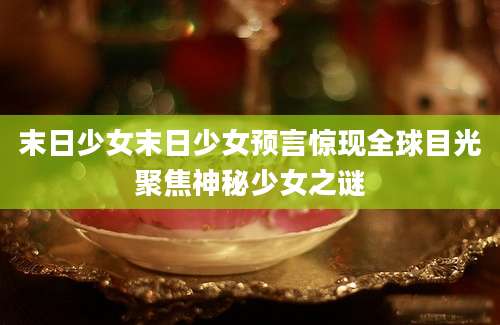 末日少女末日少女预言惊现全球目光聚焦神秘少女之谜