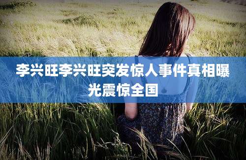 李兴旺李兴旺突发惊人事件真相曝光震惊全国