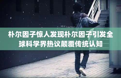 朴尔因子惊人发现朴尔因子引发全球科学界热议颠覆传统认知