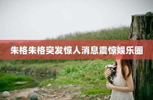 朱格朱格突发惊人消息震惊娱乐圈